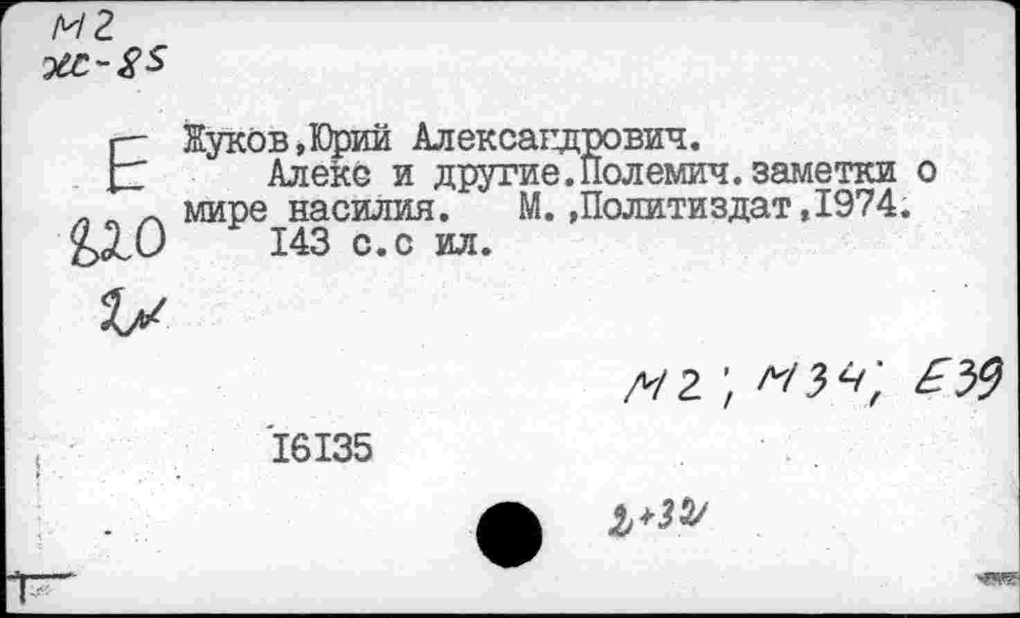 ﻿Жуков,Юрий Александрович.
Алекс и другие. Пол емич. заметки о мире насилия. М.»Политиздат,1974.
143 с.с ил.
д/г;	£У)
16135
